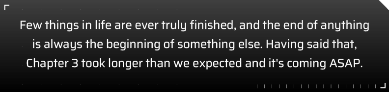 Few things in life are ever truly finished, and the end of anything is always the beginning of something else. Having said that, Chapter 3 took longer than we expected and it's coming ASAP.